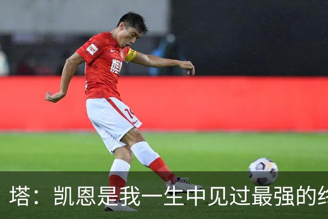塔：凯恩是我一生中见过最强的终结者；哈弗茨至今仍被低估